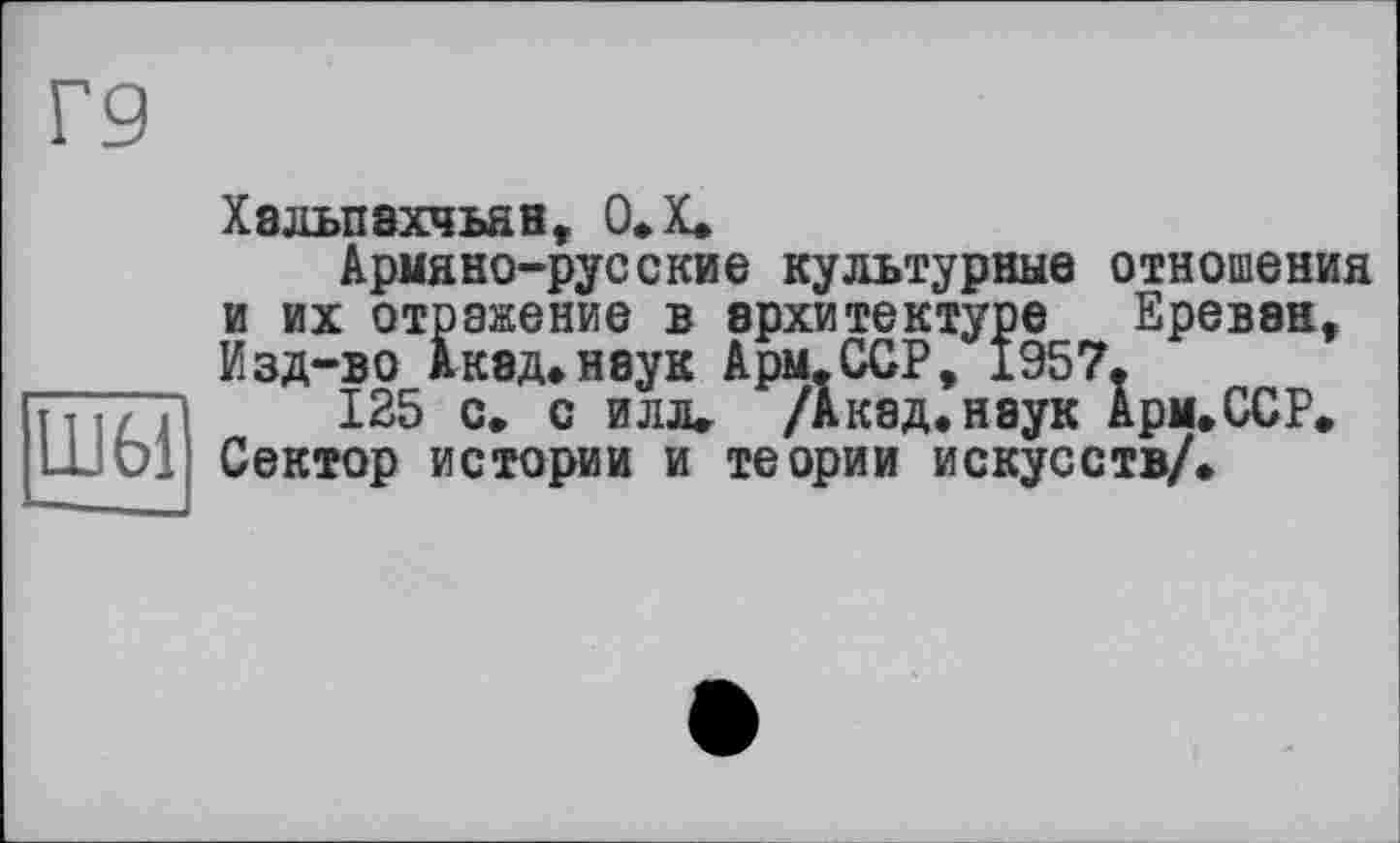 ﻿Г9
Хальпахчьян, О.Х.
Армяно-русские культурные отношения и их отражение в архитектуре Ереван, Изд-во Акад*наук Арм.ССР, 1957.
т т і / 11	125 с. с илл. /Акад, наук Арм.ССР.
ШОІ Сектор истории и теории искусств/.